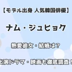 【モデル出身 人気韓国俳優】ナム・ジュヒョク 熱愛彼女・結婚は？出演ドラマ・映画も徹底調査！